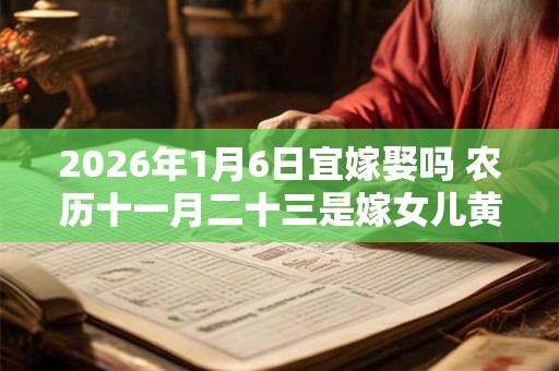 2026年1月6日宜嫁娶吗 农历十一月二十三是嫁女儿黄道吉日吗