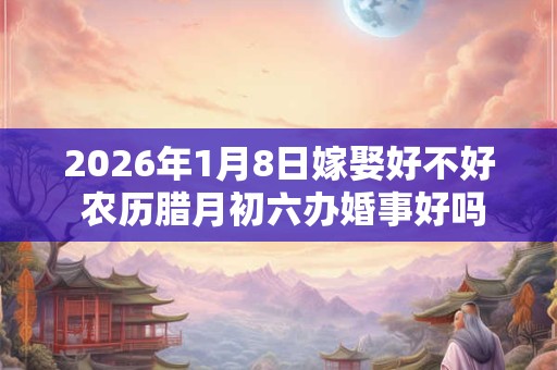 2026年1月8日嫁娶好不好 农历腊月初六办婚事好吗