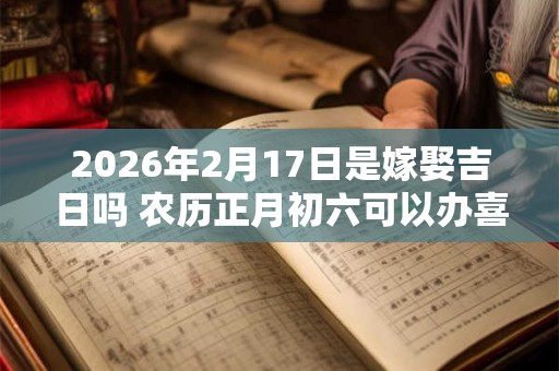 2026年2月17日是嫁娶吉日吗 农历正月初六可以办喜酒吗