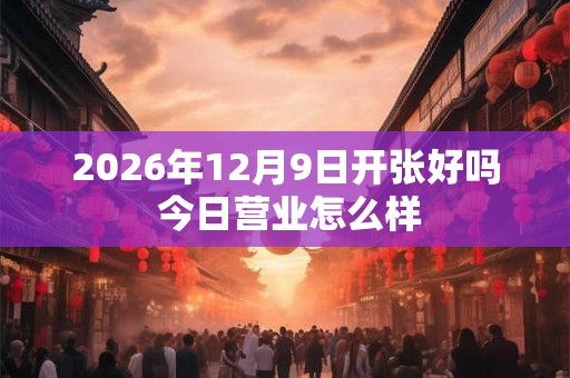 2026年12月9日开张好吗 今日营业怎么样 2026年12月9日开张好吗 今日营业怎么样