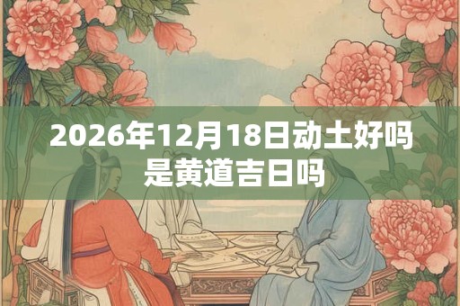 2026年12月18日动土好吗 是黄道吉日吗