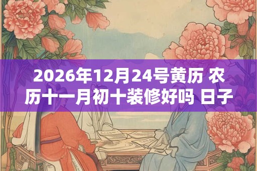 2026年12月24号黄历 农历十一月初十装修好吗 日子怎么样