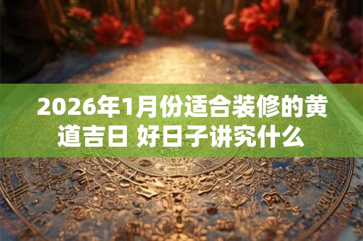 2026年1月份适合装修的黄道吉日 好日子讲究什么