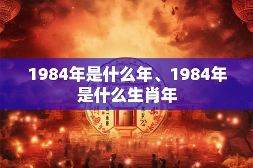 1984年是什么年、1984年是什么生肖年 1984年是什么年、1984年是什么生肖年