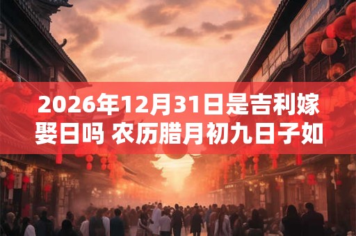 2026年12月31日是吉利嫁娶日吗 农历腊月初九日子如何