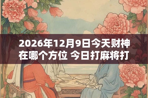 2026年12月9日今天财神在哪个方位 今日打麻将打牌财神方位! 2026年12月9日今天财神在哪个方位 今日打麻将打牌财神方位!