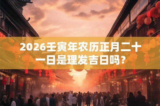 2026壬寅年农历正月二十一日是理发吉日吗? 2026壬寅年农历正月二十一日是理发吉日吗?