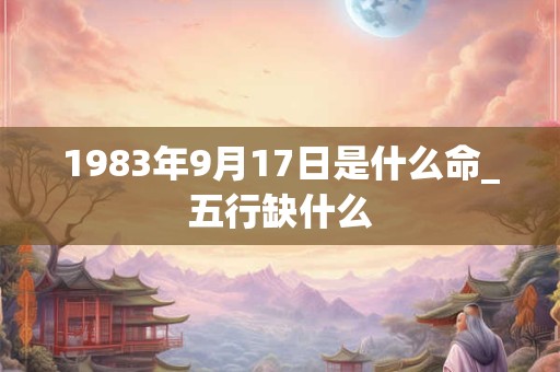 1983年9月17日是什么命_五行缺什么 1983年9月17日是什么命_五行缺什么