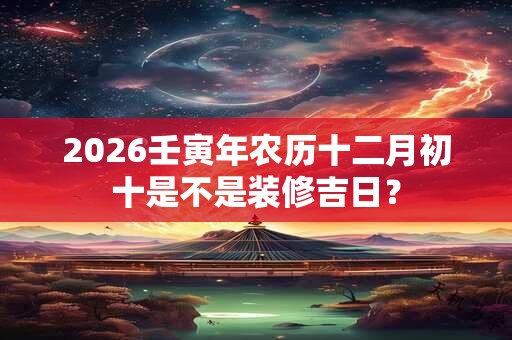 2026壬寅年农历十二月初十是不是装修吉日? 2026壬寅年农历十二月初十是不是装修吉日?