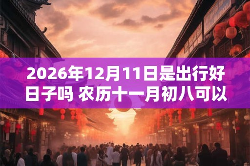 2026年12月11日是出行好日子吗 农历十一月初八可以出远门吗 2026年12月11日是出行好日子吗 农历十一月初八可以出远门吗