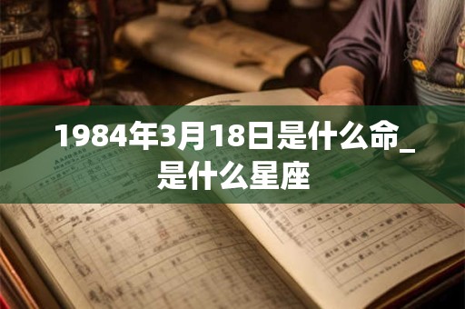 1984年3月18日是什么命_是什么星座