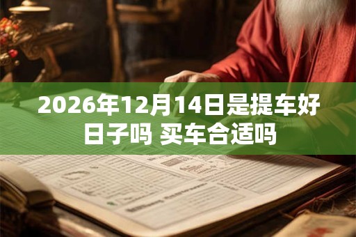2026年12月14日是提车好日子吗 买车合适吗 2026年12月14日是提车好日子吗 买车合适吗