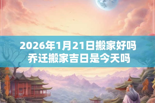 2026年1月21日搬家好吗 乔迁搬家吉日是今天吗