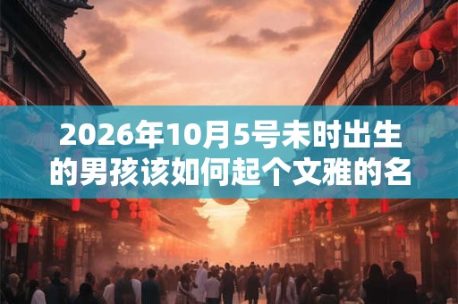 2026年10月5号未时出生的男孩该如何起个文雅的名字