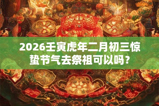 2026壬寅虎年二月初三惊蛰节气去祭祖可以吗？