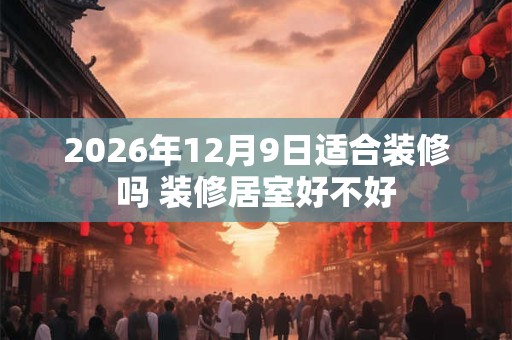 2026年12月9日适合装修吗 装修居室好不好 2026年12月9日适合装修吗 装修居室好不好