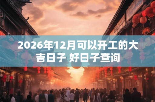 2026年12月可以开工的大吉日子 好日子查询