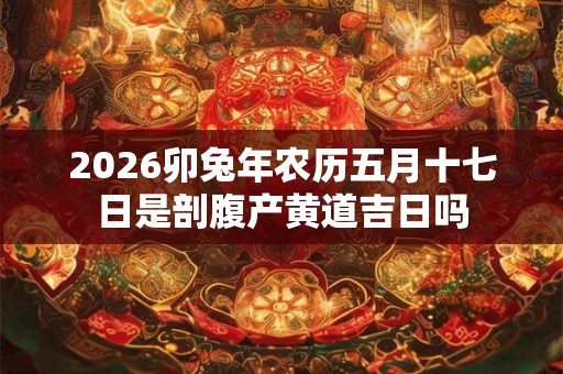 2026卯兔年农历五月十七日是剖腹产黄道吉日吗 2026卯兔年农历五月十七日是剖腹产黄道吉日吗