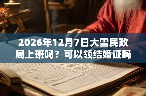 2026年12月7日大雪民政局上班吗？可以领结婚证吗？