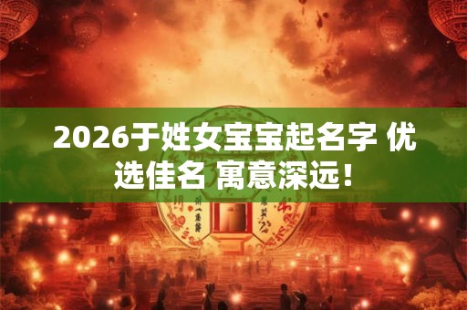 2026于姓女宝宝起名字 优选佳名 寓意深远！