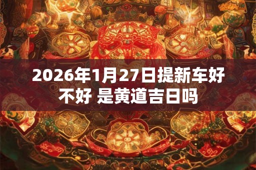 2026年1月27日提新车好不好 是黄道吉日吗 2026年1月27日提新车好不好 是黄道吉日吗