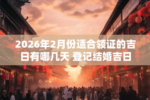 2026年2月份适合领证的吉日有哪几天 登记结婚吉日