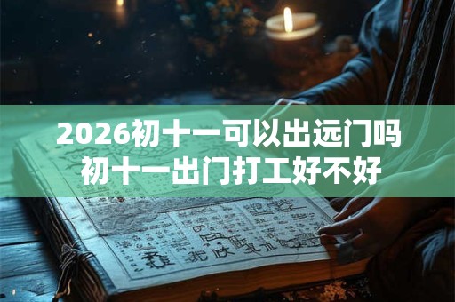 2026初十一可以出远门吗 初十一出门打工好不好 2026初十一可以出远门吗 初十一出门打工好不好