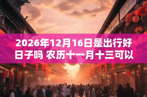 2026年12月16日是出行好日子吗 农历十一月十三可以出远门吗
