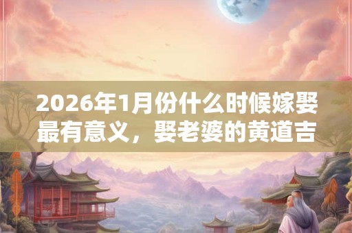 2026年1月份什么时候嫁娶最有意义，娶老婆的黄道吉日