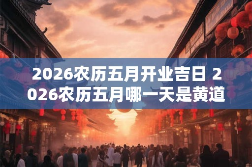 2026农历五月开业吉日 2026农历五月哪一天是黄道吉日