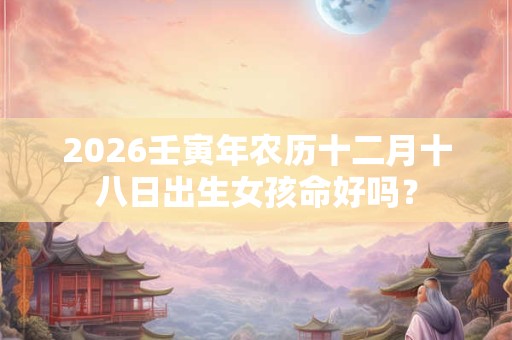 2026壬寅年农历十二月十八日出生女孩命好吗？