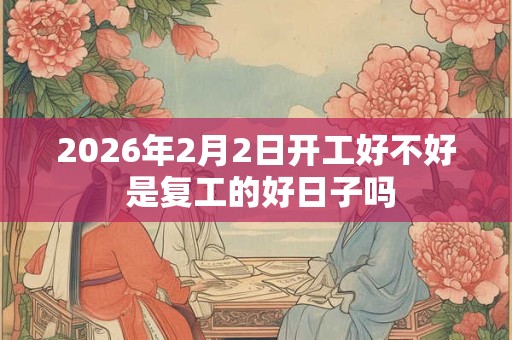 2026年2月2日开工好不好 是复工的好日子吗