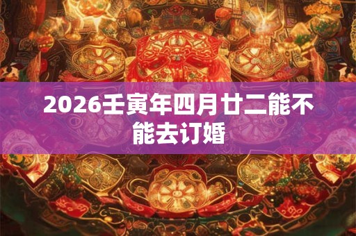 2026壬寅年四月廿二能不能去订婚 2026壬寅年四月廿二能不能去订婚