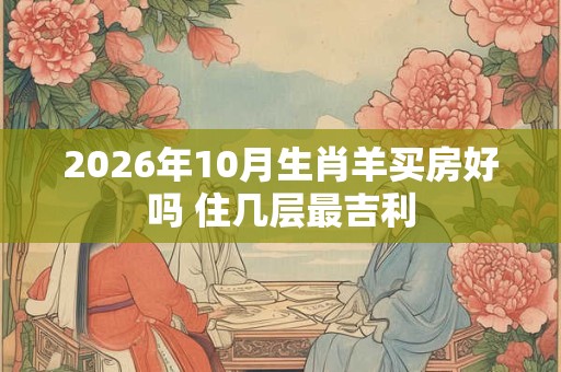 2026年10月生肖羊买房好吗 住几层最吉利 2026年10月生肖羊买房好吗 住几层最吉利