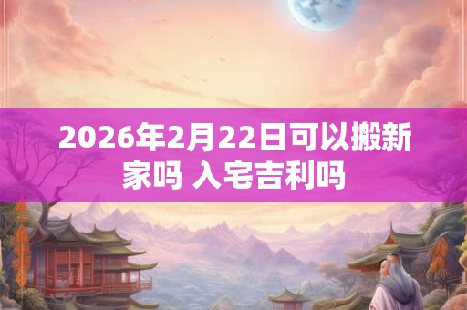 2026年2月22日可以搬新家吗 入宅吉利吗