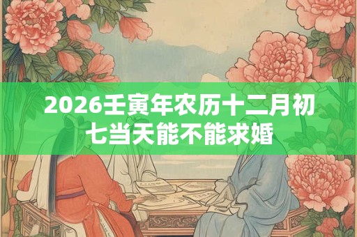 2026壬寅年农历十二月初七当天能不能求婚
