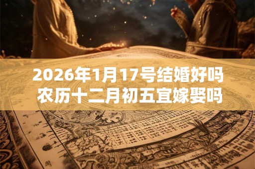 2026年1月17号结婚好吗 农历十二月初五宜嫁娶吗