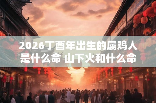 2026丁酉年出生的属鸡人是什么命 山下火和什么命最配
