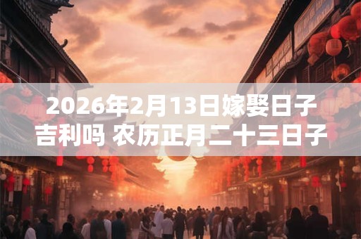 2026年2月13日嫁娶日子吉利吗 农历正月二十三日子分析 2026年2月13日嫁娶日子吉利吗 农历正月二十三日子分析