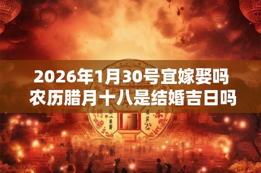 2026年1月30号宜嫁娶吗 农历腊月十八是结婚吉日吗 2026年1月30号宜嫁娶吗 农历腊月十八是结婚吉日吗