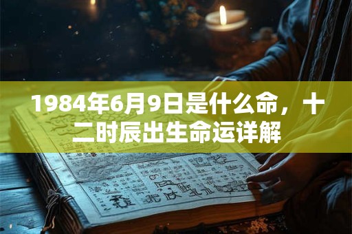 1984年6月9日是什么命,十二时辰出生命运详解 1984年6月9日是什么命,十二时辰出生命运详解