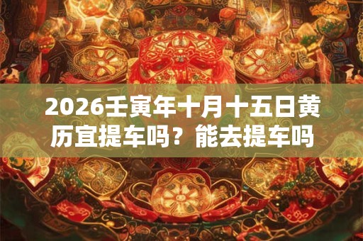 2026壬寅年十月十五日黄历宜提车吗？能去提车吗