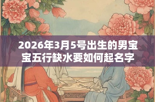 2026年3月5号出生的男宝宝五行缺水要如何起名字 2026年3月5号出生的男宝宝五行缺水要如何起名字