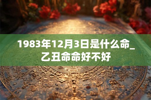 1983年12月3日是什么命_乙丑命命好不好 1983年12月3日是什么命_乙丑命命好不好