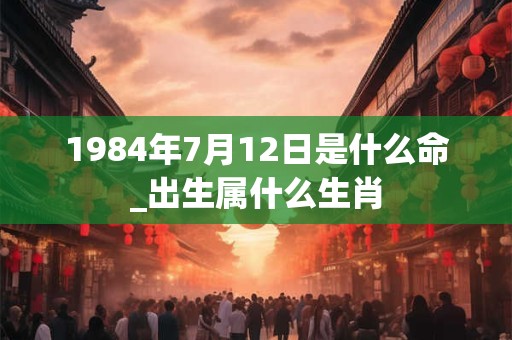 1984年7月12日是什么命_出生属什么生肖