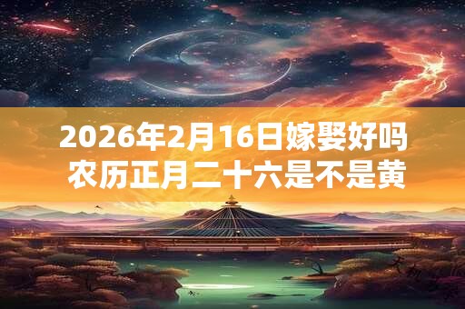 2026年2月16日嫁娶好吗 农历正月二十六是不是黄道吉日