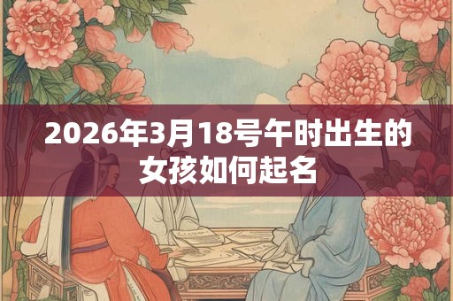 2026年3月18号午时出生的女孩如何起名 2026年3月18号午时出生的女孩如何起名