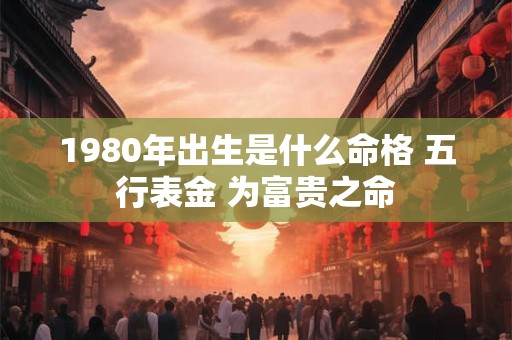 1980年出生是什么命格 五行表金 为富贵之命 1980年出生是什么命格 五行表金 为富贵之命