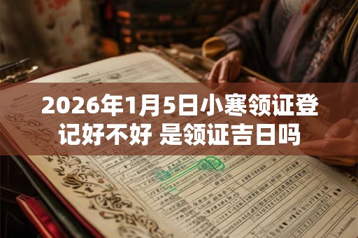 2026年1月5日小寒领证登记好不好 是领证吉日吗