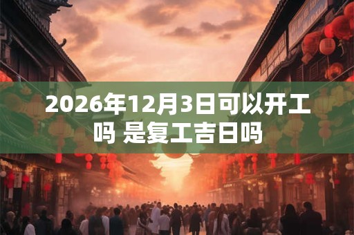 2026年12月3日可以开工吗 是复工吉日吗